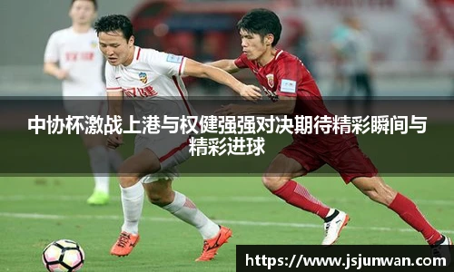 中协杯激战上港与权健强强对决期待精彩瞬间与精彩进球