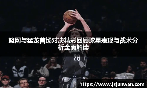 篮网与猛龙首场对决精彩回顾球星表现与战术分析全面解读